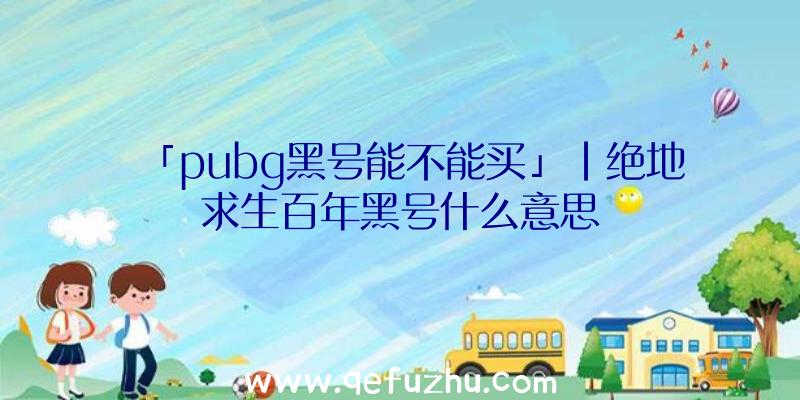 「pubg黑号能不能买」|绝地求生百年黑号什么意思